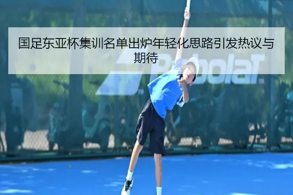 国足东亚杯集训名单出炉年轻化思路引发热议与期待