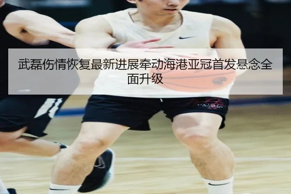 武磊伤情恢复最新进展牵动海港亚冠首发悬念全面升级